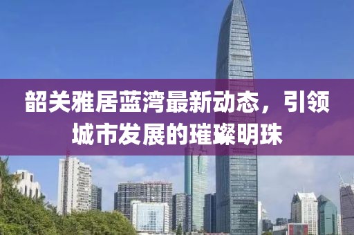 韶关雅居蓝湾最新动态，引领城市发展的璀璨明珠