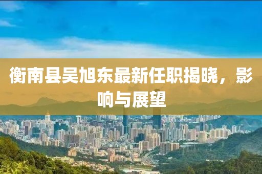 衡南县吴旭东最新任职揭晓，影响与展望