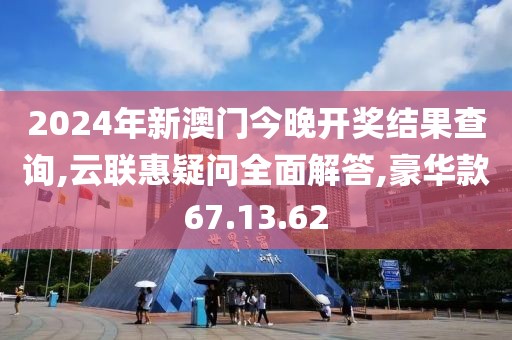 2024年新澳门今晚开奖结果查询,云联惠疑问全面解答,豪华款67.13.62