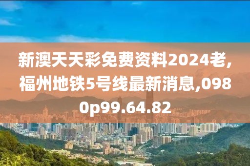 新澳天天彩免费资料2024老,福州地铁5号线最新消息,0980p99.64.82
