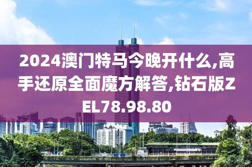 2024澳门特马今晚开什么,高手还原全面魔方解答,钻石版ZEL78.98.80