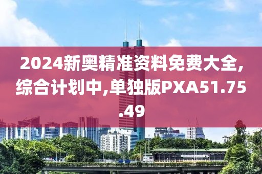 2024新奥精准资料免费大全,综合计划中,单独版PXA51.75.49