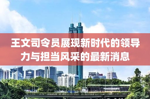 王文司令员展现新时代的领导力与担当风采的最新消息
