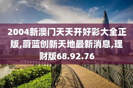 2004新澳门天天开好彩大全正版,蔚蓝创新天地最新消息,理财版68.92.76