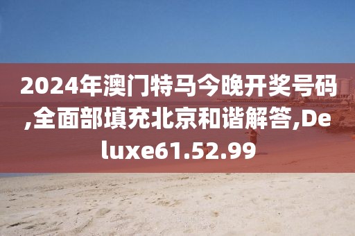 2024年澳门特马今晚开奖号码,全面部填充北京和谐解答,Deluxe61.52.99
