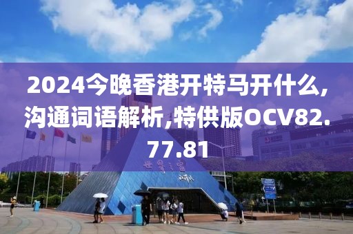 2024今晚香港开特马开什么,沟通词语解析,特供版OCV82.77.81