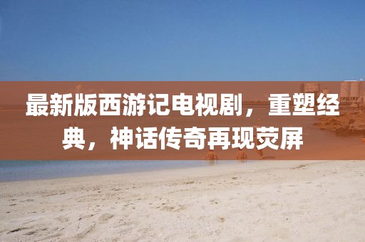 最新版西游记电视剧，重塑经典，神话传奇再现荧屏