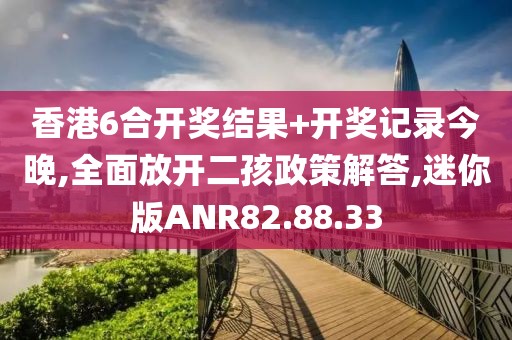 香港6合开奖结果+开奖记录今晚,全面放开二孩政策解答,迷你版ANR82.88.33