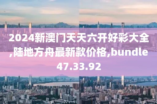 2024新澳门天天六开好彩大全,陆地方舟最新款价格,bundle47.33.92