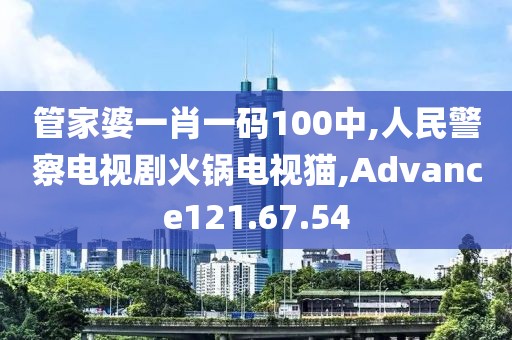 管家婆一肖一码100中,人民警察电视剧火锅电视猫,Advance121.67.54