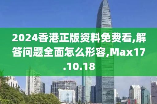 2024香港正版资料免费看,解答问题全面怎么形容,Max17.10.18