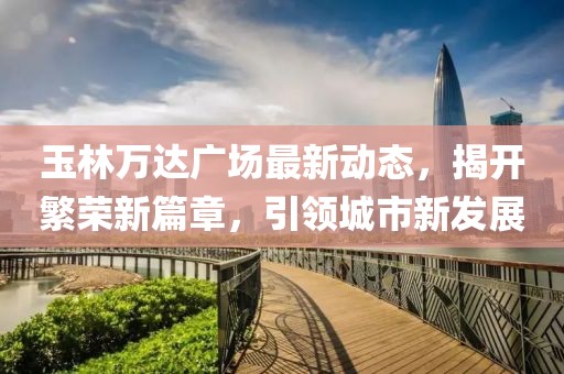 玉林万达广场最新动态，揭开繁荣新篇章，引领城市新发展