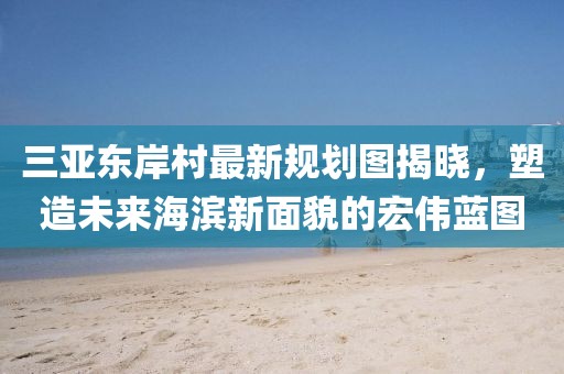 三亚东岸村最新规划图揭晓，塑造未来海滨新面貌的宏伟蓝图