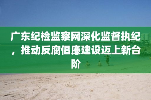 广东纪检监察网深化监督执纪，推动反腐倡廉建设迈上新台阶
