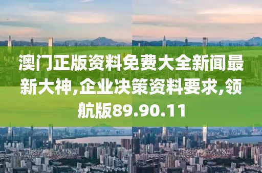 澳门正版资料免费大全新闻最新大神,企业决策资料要求,领航版89.90.11