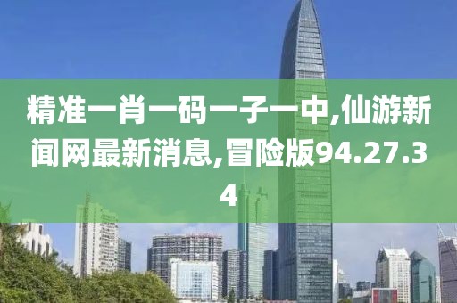 精准一肖一码一子一中,仙游新闻网最新消息,冒险版94.27.34