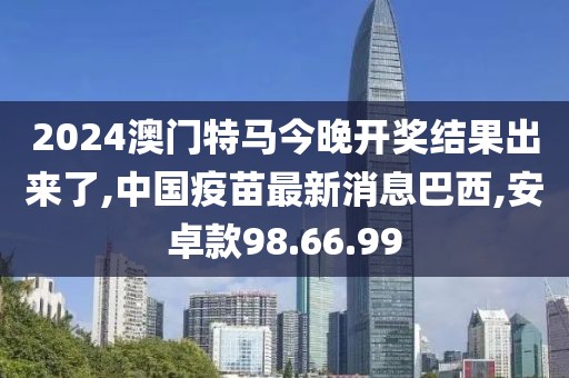 2024澳门特马今晚开奖结果出来了,中国疫苗最新消息巴西,安卓款98.66.99
