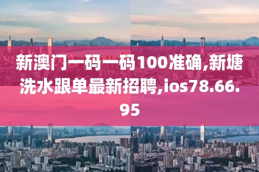 新澳门一码一码100准确,新塘洗水跟单最新招聘,ios78.66.95