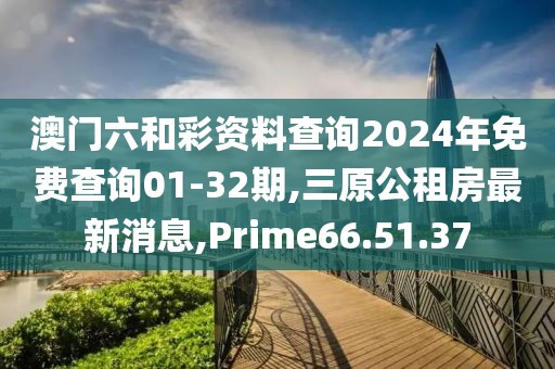 澳门六和彩资料查询2024年免费查询01-32期,三原公租房最新消息,Prime66.51.37
