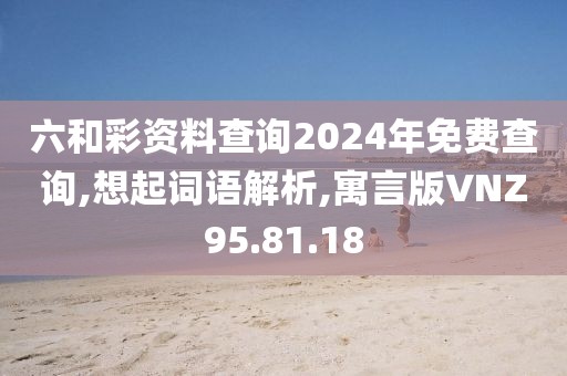 六和彩资料查询2024年免费查询,想起词语解析,寓言版VNZ95.81.18