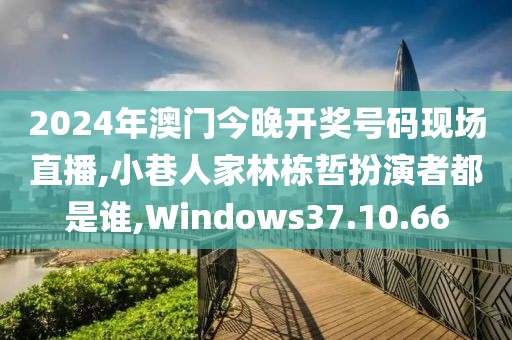 2024年澳门今晚开奖号码现场直播,小巷人家林栋哲扮演者都是谁,Windows37.10.66