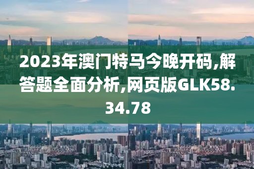 2023年澳门特马今晚开码,解答题全面分析,网页版GLK58.34.78
