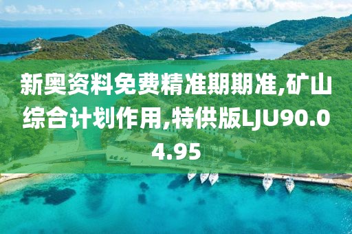 新奥资料免费精准期期准,矿山综合计划作用,特供版LJU90.04.95