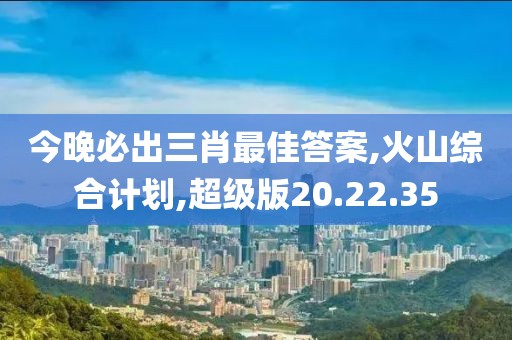 今晚必出三肖最佳答案,火山综合计划,超级版20.22.35