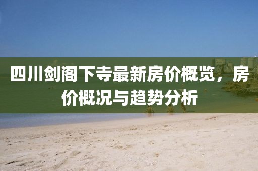 四川剑阁下寺最新房价概览，房价概况与趋势分析