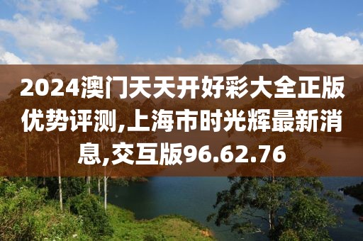 2024澳门天天开好彩大全正版优势评测,上海市时光辉最新消息,交互版96.62.76