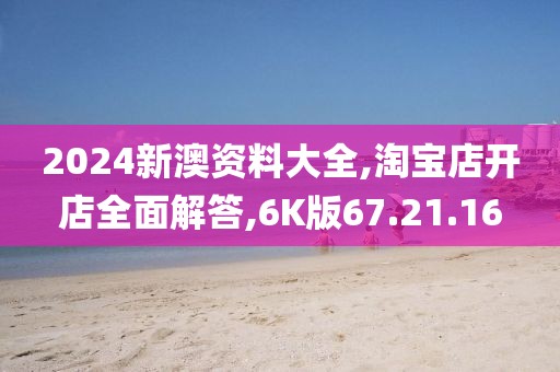 2024新澳资料大全,淘宝店开店全面解答,6K版67.21.16