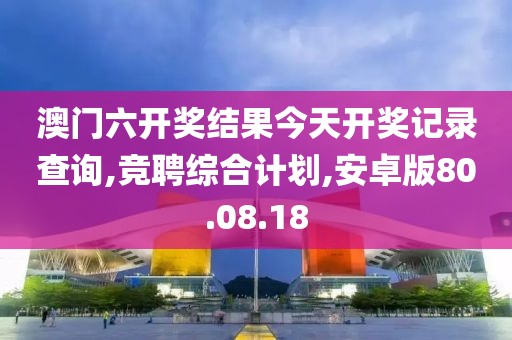 澳门六开奖结果今天开奖记录查询,竞聘综合计划,安卓版80.08.18