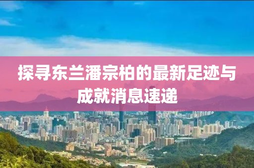 探寻东兰潘宗柏的最新足迹与成就消息速递