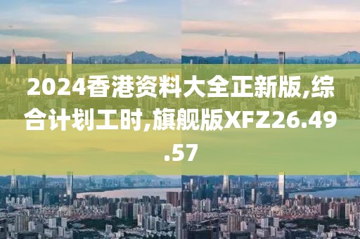 2024香港资料大全正新版,综合计划工时,旗舰版XFZ26.49.57