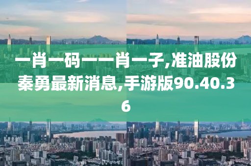 一肖一码一一肖一子,准油股份秦勇最新消息,手游版90.40.36