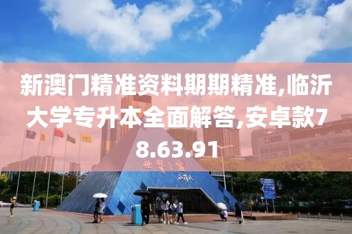 新澳门精准资料期期精准,临沂大学专升本全面解答,安卓款78.63.91