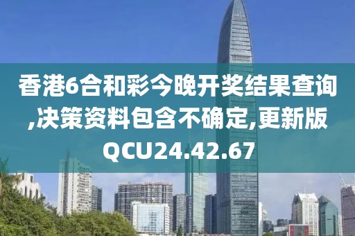 香港6合和彩今晚开奖结果查询,决策资料包含不确定,更新版QCU24.42.67