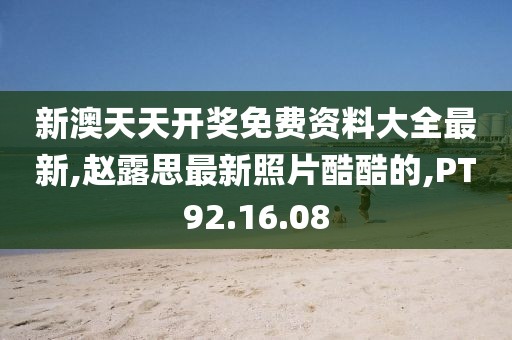 新澳天天开奖免费资料大全最新,赵露思最新照片酷酷的,PT92.16.08