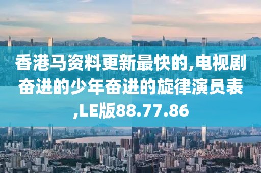 香港马资料更新最快的,电视剧奋进的少年奋进的旋律演员表,LE版88.77.86