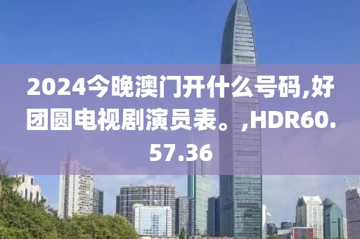 2024今晚澳门开什么号码,好团圆电视剧演员表。,HDR60.57.36