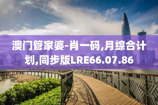 澳门管家婆-肖一码,月综合计划,同步版LRE66.07.86