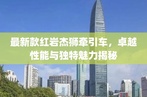最新款红岩杰狮牵引车，卓越性能与独特魅力揭秘