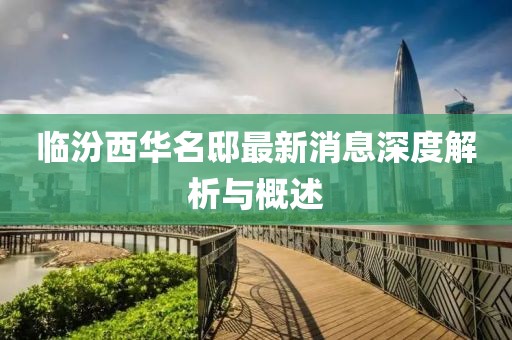 临汾西华名邸最新消息深度解析与概述