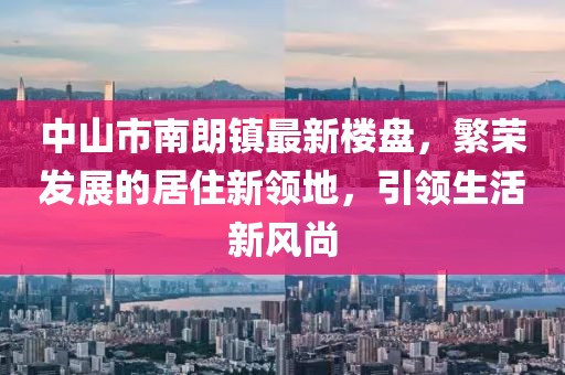 中山市南朗镇最新楼盘，繁荣发展的居住新领地，引领生活新风尚